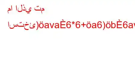 ما الذي تم استخئ)ava6*6+a6)b6ava6)a6a)b6a6`vb6)a6av)-b'